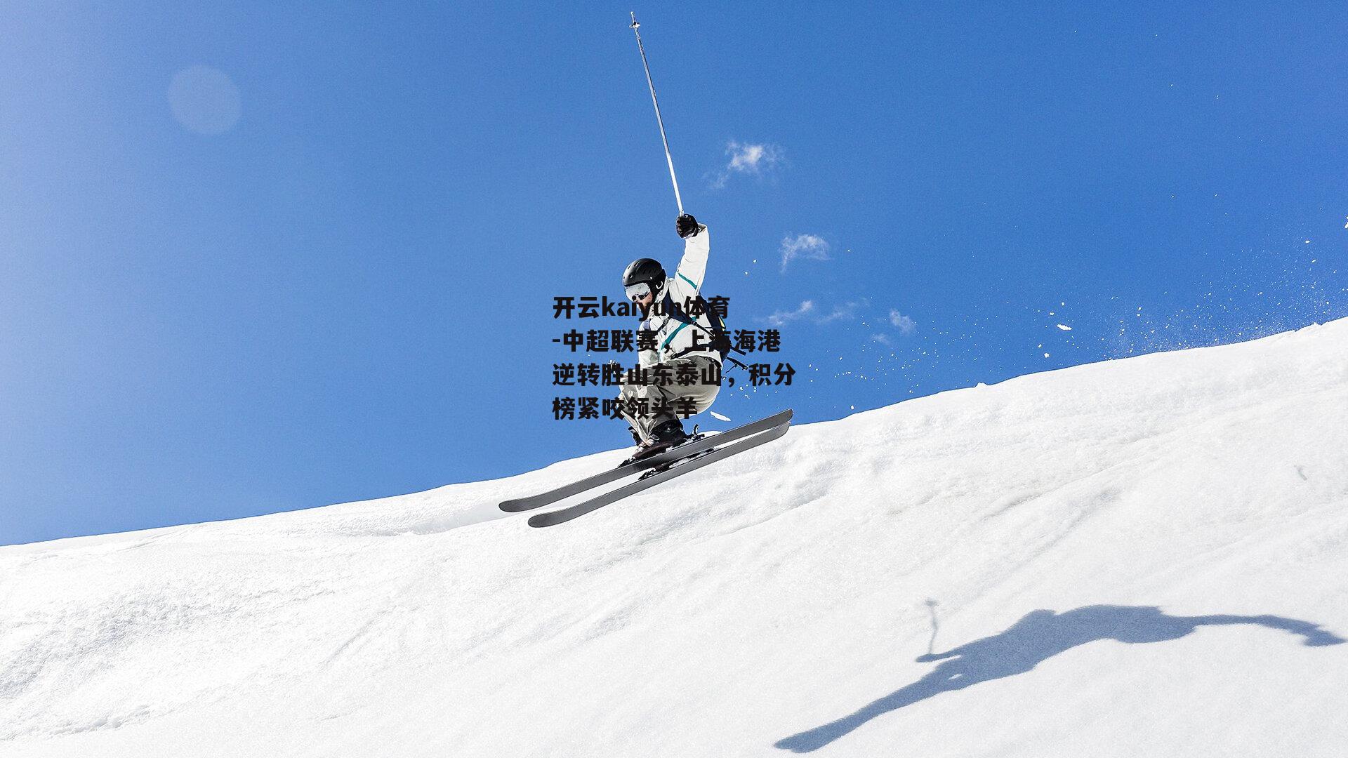 开云kaiyun体育-中超联赛，上海海港逆转胜山东泰山，积分榜紧咬领头羊